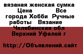 вязаная женская сумка  › Цена ­ 2 500 - Все города Хобби. Ручные работы » Вязание   . Челябинская обл.,Верхний Уфалей г.